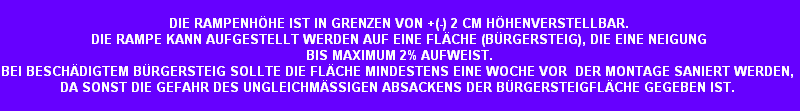 DIE RAMPENHHE IST IN GRENZEN VON +(-) 2 CM HHENVERSTELLBAR.
DIE RAMPE KANN AUFGESTELLT WERDEN AUF EINE FLCHE (BRGERSTEIG), DIE EINE NEIGUNG
BIS MAXIMUM 2% AUFWEIST.
BEI BESCHDIGTEM BRGERSTEIG SOLLTE DIE FLCHE MINDESTENS EINE WOCHE VOR  DER MONTAGE SANIERT WERDEN, 
DA SONST DIE GEFAHR DES UNGLEICHMSSIGEN ABSACKENS DER BRGERSTEIGFLCHE GEGEBEN IST.